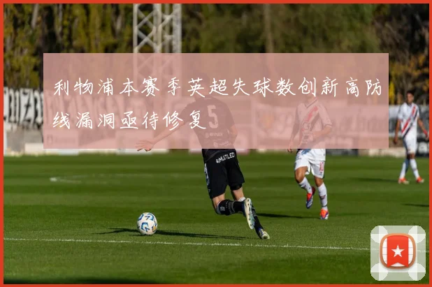 利物浦本赛季英超失球数创新高防线漏洞亟待修复
