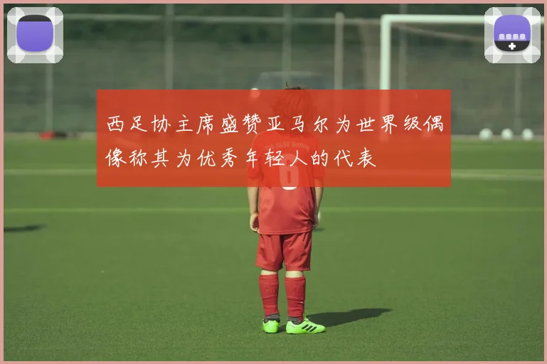 西足协主席盛赞亚马尔为世界级偶像称其为优秀年轻人的代表