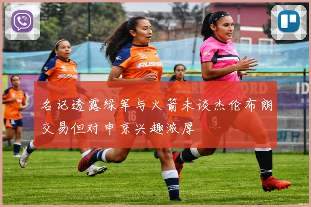 名记透露绿军与火箭未谈杰伦布朗交易但对申京兴趣浓厚