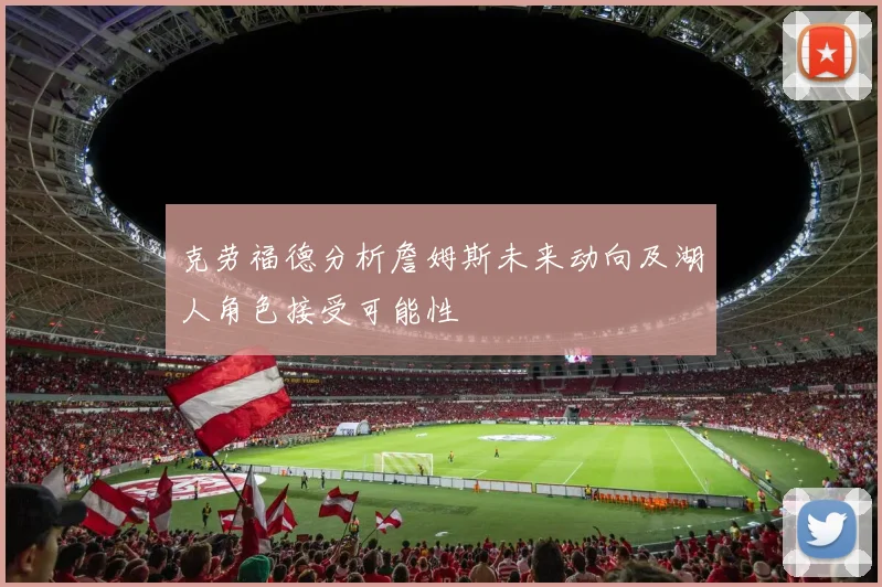 克劳福德分析詹姆斯未来动向及湖人角色接受可能性