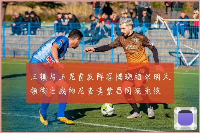 三镇与玉昆首发阵容揭晓绍尔明天领衔出战约尼查黄紫昌同场竞技