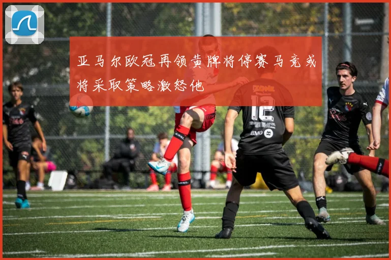 亚马尔欧冠再领黄牌将停赛马竞或将采取策略激怒他