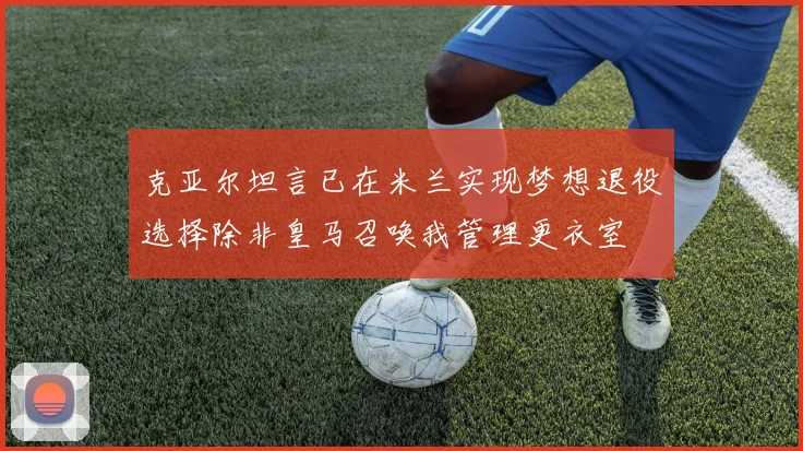 克亚尔坦言已在米兰实现梦想退役选择除非皇马召唤我管理更衣室