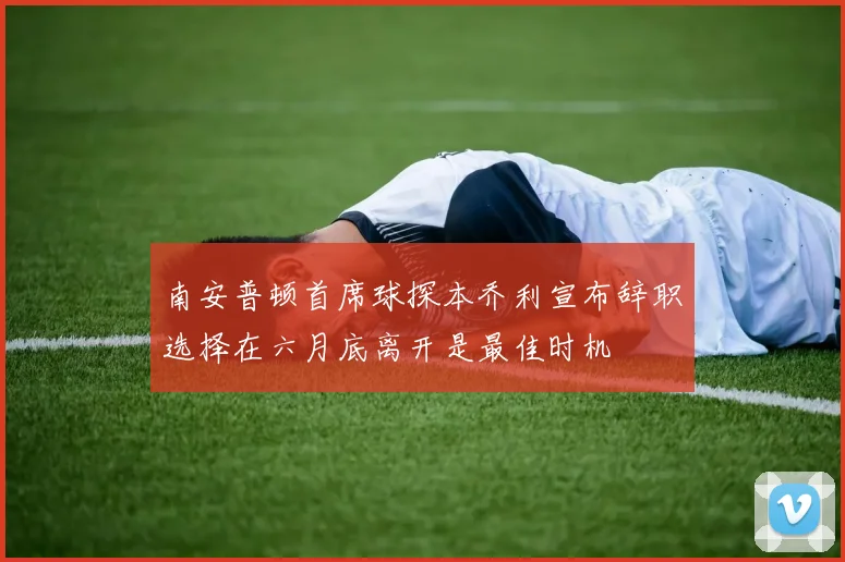 南安普顿首席球探本乔利宣布辞职选择在六月底离开是最佳时机