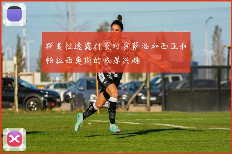 斯基拉透露科莫对贡萨洛加西亚和帕拉西奥斯的浓厚兴趣