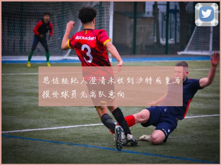 恩佐经纪人澄清未收到沙特或皇马报价球员无离队意向
