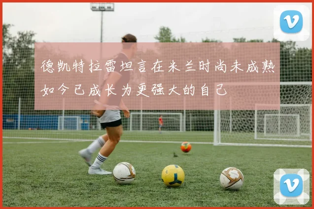 德凯特拉雷坦言在米兰时尚未成熟如今已成长为更强大的自己