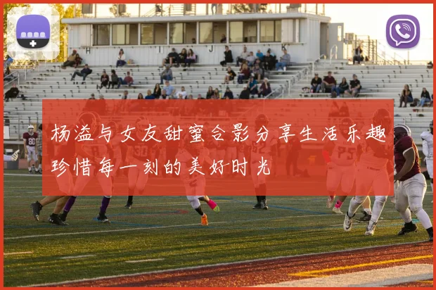 杨溢与女友甜蜜合影分享生活乐趣珍惜每一刻的美好时光