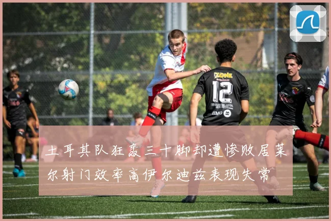 土耳其队狂轰三十脚却遭惨败居莱尔射门效率高伊尔迪兹表现失常