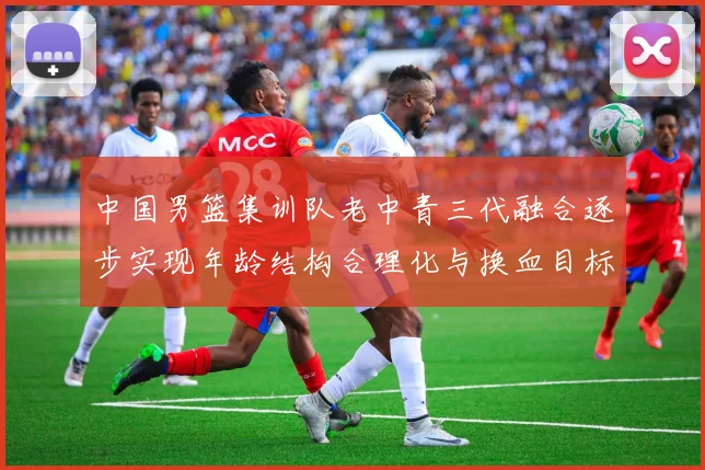 中国男篮集训队老中青三代融合逐步实现年龄结构合理化与换血目标